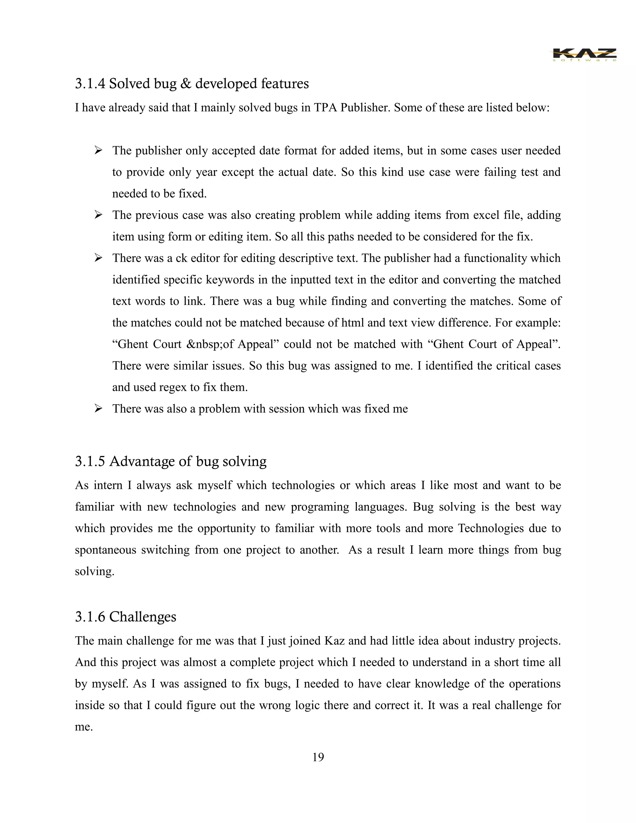 19 
3.1.4 Solved bug & developed features 
I have already said that I mainly solved bugs in TPA Publisher. Some of these are listed below: 
 The publisher only accepted date format for added items, but in some cases user needed to provide only year except the actual date. So this kind use case were failing test and needed to be fixed. 
 The previous case was also creating problem while adding items from excel file, adding item using form or editing item. So all this paths needed to be considered for the fix. 
 There was a ck editor for editing descriptive text. The publisher had a functionality which identified specific keywords in the inputted text in the editor and converting the matched text words to link. There was a bug while finding and converting the matches. Some of the matches could not be matched because of html and text view difference. For example: “Ghent Court &nbsp;of Appeal” could not be matched with “Ghent Court of Appeal”. There were similar issues. So this bug was assigned to me. I identified the critical cases and used regex to fix them. 
 There was also a problem with session which was fixed me 
3.1.5 Advantage of bug solving 
As intern I always ask myself which technologies or which areas I like most and want to be familiar with new technologies and new programing languages. Bug solving is the best way which provides me the opportunity to familiar with more tools and more Technologies due to spontaneous switching from one project to another. As a result I learn more things from bug solving. 
3.1.6 Challenges 
The main challenge for me was that I just joined Kaz and had little idea about industry projects. And this project was almost a complete project which I needed to understand in a short time all by myself. As I was assigned to fix bugs, I needed to have clear knowledge of the operations inside so that I could figure out the wrong logic there and correct it. It was a real challenge for me.  