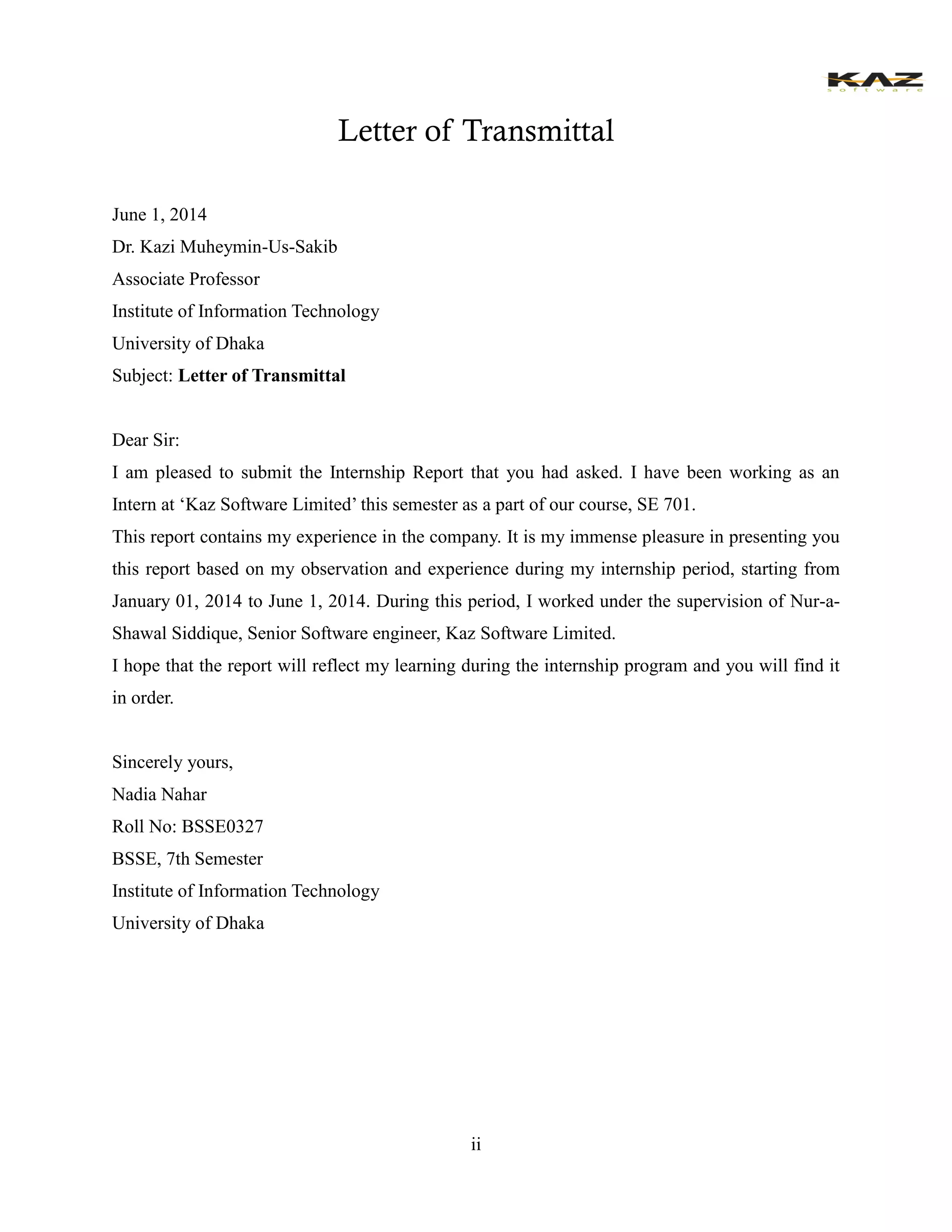 ii 
Letter of Transmittal 
June 1, 2014 
Dr. Kazi Muheymin-Us-Sakib 
Associate Professor 
Institute of Information Technology 
University of Dhaka 
Subject: Letter of Transmittal 
Dear Sir: 
I am pleased to submit the Internship Report that you had asked. I have been working as an Intern at ‘Kaz Software Limited’ this semester as a part of our course, SE 701. 
This report contains my experience in the company. It is my immense pleasure in presenting you this report based on my observation and experience during my internship period, starting from January 01, 2014 to June 1, 2014. During this period, I worked under the supervision of Nur-a- Shawal Siddique, Senior Software engineer, Kaz Software Limited. 
I hope that the report will reflect my learning during the internship program and you will find it in order. 
Sincerely yours, 
Nadia Nahar 
Roll No: BSSE0327 
BSSE, 7th Semester 
Institute of Information Technology 
University of Dhaka 
 
