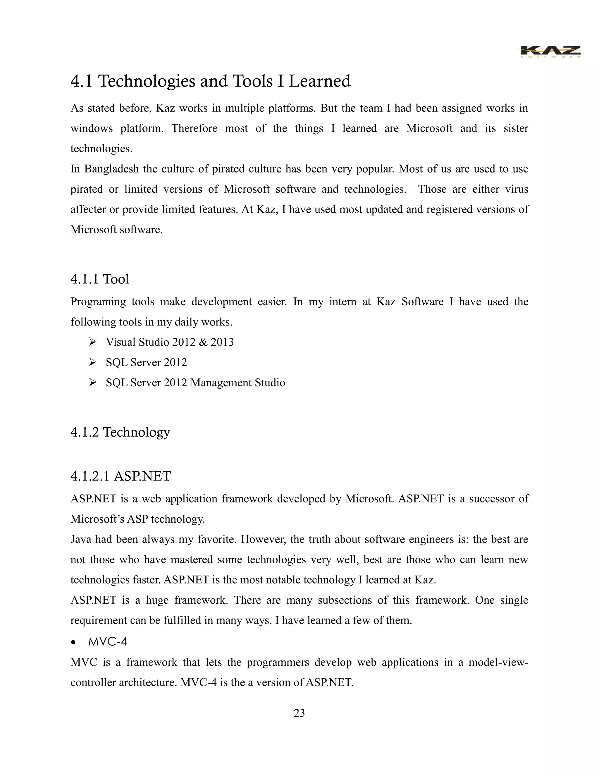 23 
4.1 Technologies and Tools I Learned 
As stated before, Kaz works in multiple platforms. But the team I had been assigned works in windows platform. Therefore most of the things I learned are Microsoft and its sister technologies. 
In Bangladesh the culture of pirated culture has been very popular. Most of us are used to use pirated or limited versions of Microsoft software and technologies. Those are either virus affecter or provide limited features. At Kaz, I have used most updated and registered versions of Microsoft software. 
4.1.1 Tool 
Programing tools make development easier. In my intern at Kaz Software I have used the following tools in my daily works. 
 Visual Studio 2012 & 2013 
 SQL Server 2012 
 SQL Server 2012 Management Studio 
4.1.2 Technology 
4.1.2.1 ASP.NET 
ASP.NET is a web application framework developed by Microsoft. ASP.NET is a successor of Microsoft’s ASP technology. 
Java had been always my favorite. However, the truth about software engineers is: the best are not those who have mastered some technologies very well, best are those who can learn new technologies faster. ASP.NET is the most notable technology I learned at Kaz. 
ASP.NET is a huge framework. There are many subsections of this framework. One single requirement can be fulfilled in many ways. I have learned a few of them. 
 MVC-4 
MVC is a framework that lets the programmers develop web applications in a model-view- controller architecture. MVC-4 is the a version of ASP.NET.  