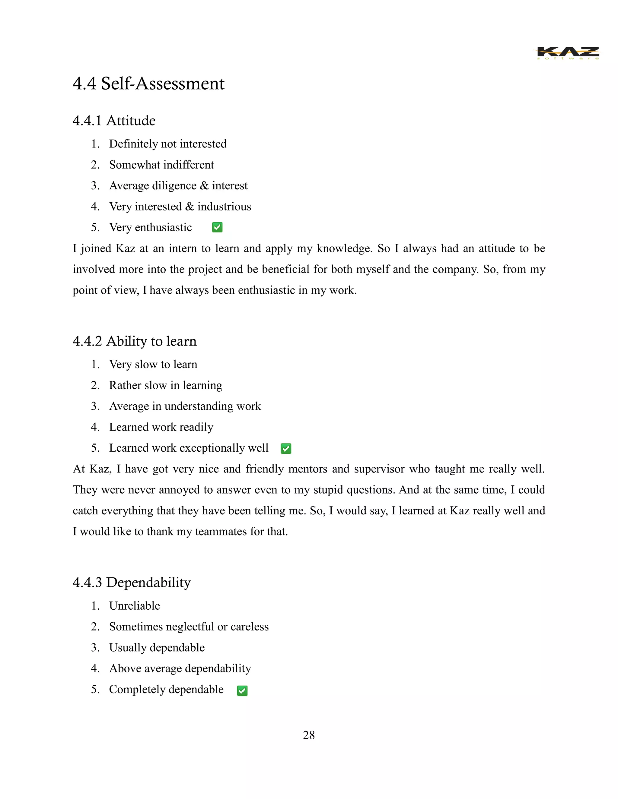 28 
4.4 Self-Assessment 
4.4.1 Attitude 
1. Definitely not interested 
2. Somewhat indifferent 
3. Average diligence & interest 
4. Very interested & industrious 
5. Very enthusiastic 
I joined Kaz at an intern to learn and apply my knowledge. So I always had an attitude to be involved more into the project and be beneficial for both myself and the company. So, from my point of view, I have always been enthusiastic in my work. 
4.4.2 Ability to learn 
1. Very slow to learn 
2. Rather slow in learning 
3. Average in understanding work 
4. Learned work readily 
5. Learned work exceptionally well 
At Kaz, I have got very nice and friendly mentors and supervisor who taught me really well. They were never annoyed to answer even to my stupid questions. And at the same time, I could catch everything that they have been telling me. So, I would say, I learned at Kaz really well and I would like to thank my teammates for that. 
4.4.3 Dependability 
1. Unreliable 
2. Sometimes neglectful or careless 
3. Usually dependable 
4. Above average dependability 
5. Completely dependable  