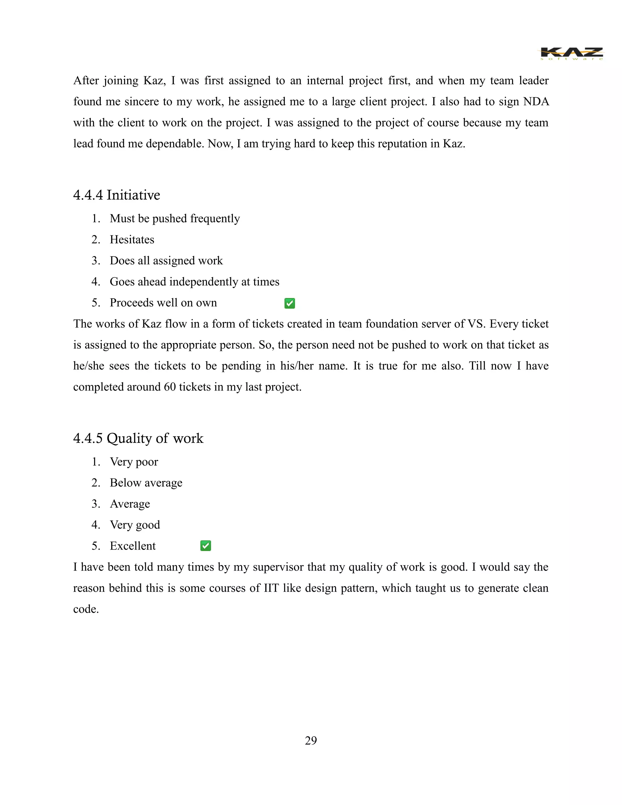 29 
After joining Kaz, I was first assigned to an internal project first, and when my team leader found me sincere to my work, he assigned me to a large client project. I also had to sign NDA with the client to work on the project. I was assigned to the project of course because my team lead found me dependable. Now, I am trying hard to keep this reputation in Kaz. 
4.4.4 Initiative 
1. Must be pushed frequently 
2. Hesitates 
3. Does all assigned work 
4. Goes ahead independently at times 
5. Proceeds well on own 
The works of Kaz flow in a form of tickets created in team foundation server of VS. Every ticket is assigned to the appropriate person. So, the person need not be pushed to work on that ticket as he/she sees the tickets to be pending in his/her name. It is true for me also. Till now I have completed around 60 tickets in my last project. 
4.4.5 Quality of work 
1. Very poor 
2. Below average 
3. Average 
4. Very good 
5. Excellent 
I have been told many times by my supervisor that my quality of work is good. I would say the reason behind this is some courses of IIT like design pattern, which taught us to generate clean code. 
 