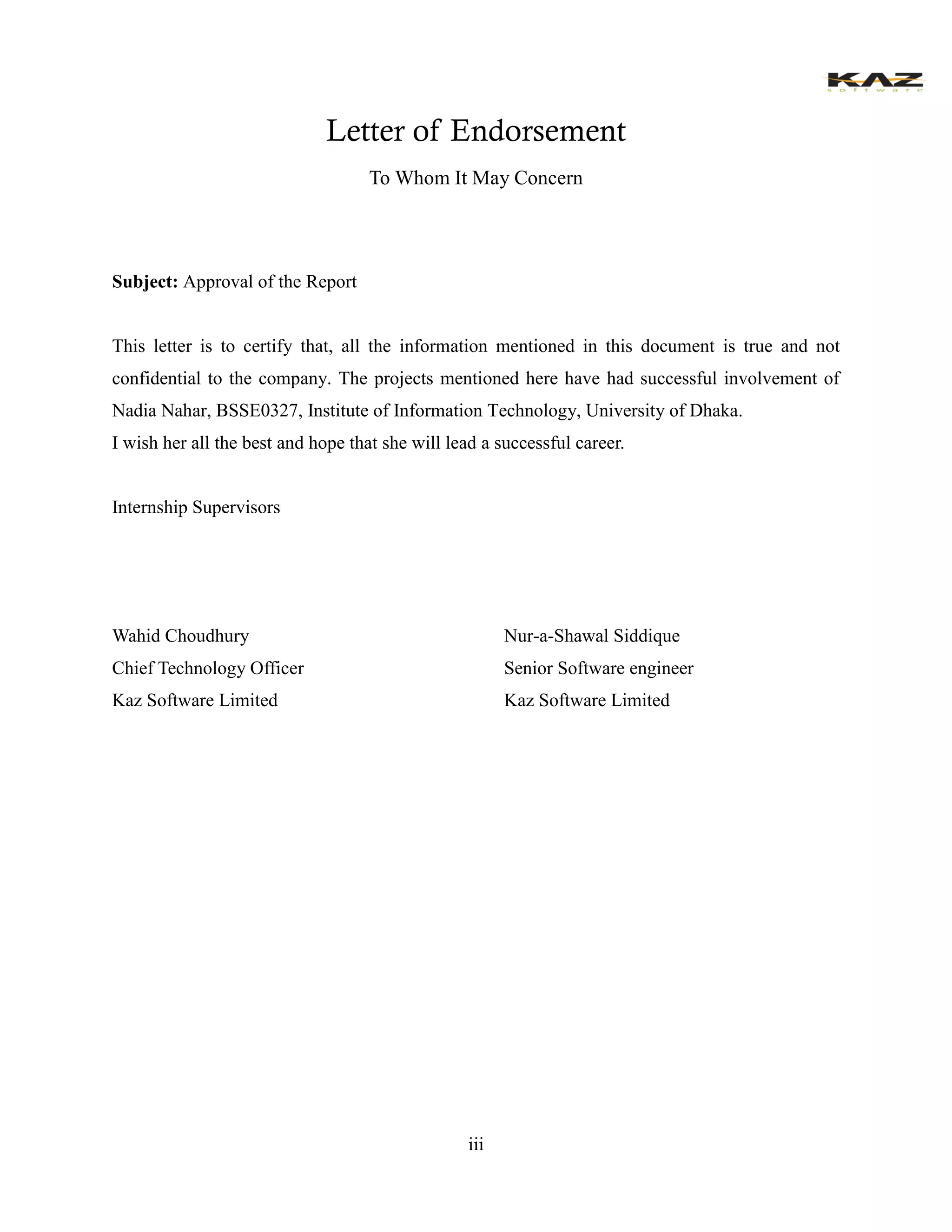 iii 
Letter of Endorsement 
To Whom It May Concern 
Subject: Approval of the Report 
This letter is to certify that, all the information mentioned in this document is true and not confidential to the company. The projects mentioned here have had successful involvement of Nadia Nahar, BSSE0327, Institute of Information Technology, University Dhaka. 
I wish her all the best and hope that she will lead a successful career. 
Internship Supervisors 
Wahid Choudhury 
Chief Technology Officer 
Kaz Software Limited 
Nur-a-Shawal Siddique 
Senior Software engineer 
Kaz Software Limited  