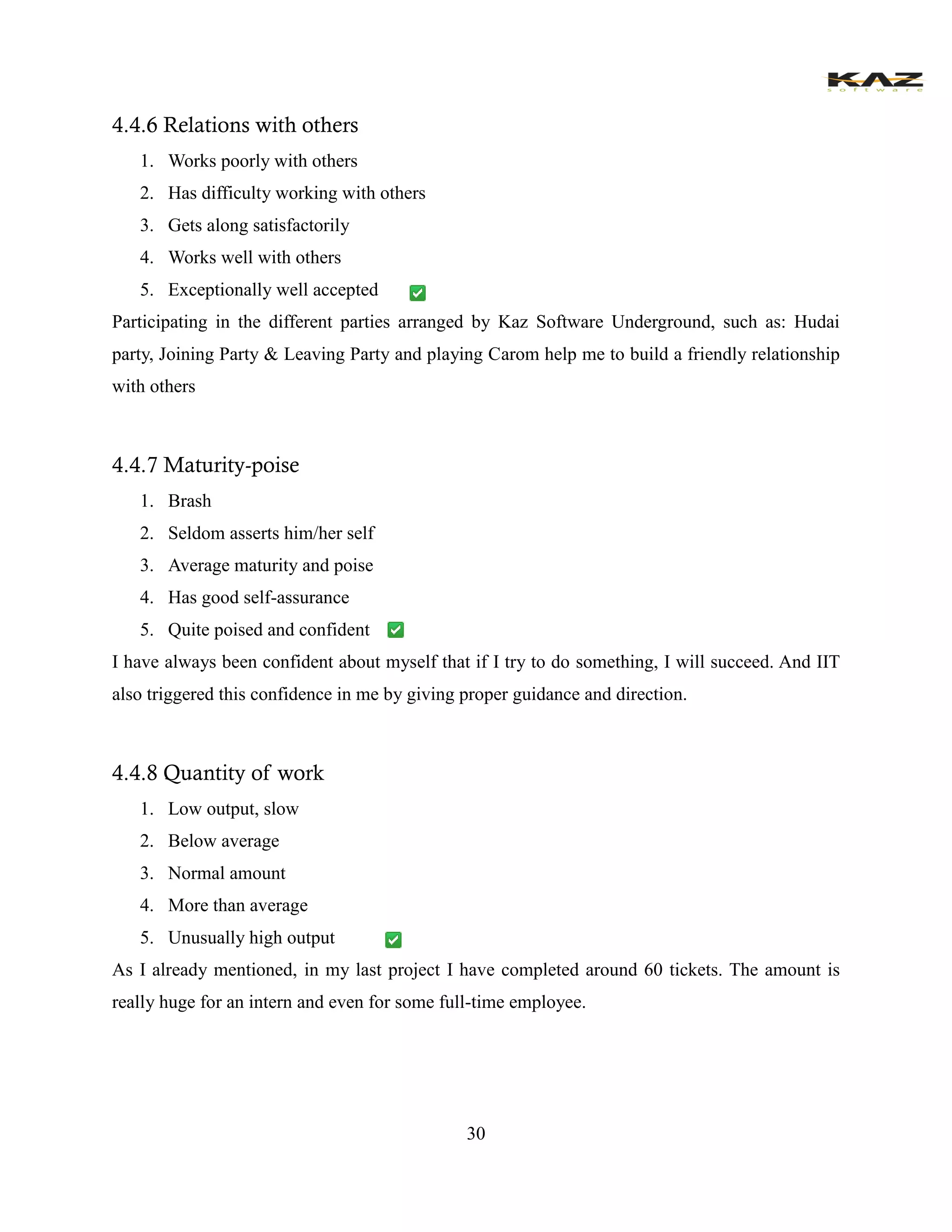 30 
4.4.6 Relations with others 
1. Works poorly with others 
2. Has difficulty working with others 
3. Gets along satisfactorily 
4. Works well with others 
5. Exceptionally well accepted 
Participating in the different parties arranged by Kaz Software Underground, such as: Hudai party, Joining Party & Leaving Party and playing Carom help me to build a friendly relationship with others 
4.4.7 Maturity-poise 
1. Brash 
2. Seldom asserts him/her self 
3. Average maturity and poise 
4. Has good self-assurance 
5. Quite poised and confident 
I have always been confident about myself that if I try to do something, I will succeed. And IIT also triggered this confidence in me by giving proper guidance and direction. 
4.4.8 Quantity of work 
1. Low output, slow 
2. Below average 
3. Normal amount 
4. More than average 
5. Unusually high output 
As I already mentioned, in my last project I have completed around 60 tickets. The amount is really huge for an intern and even for some full-time employee. 
 