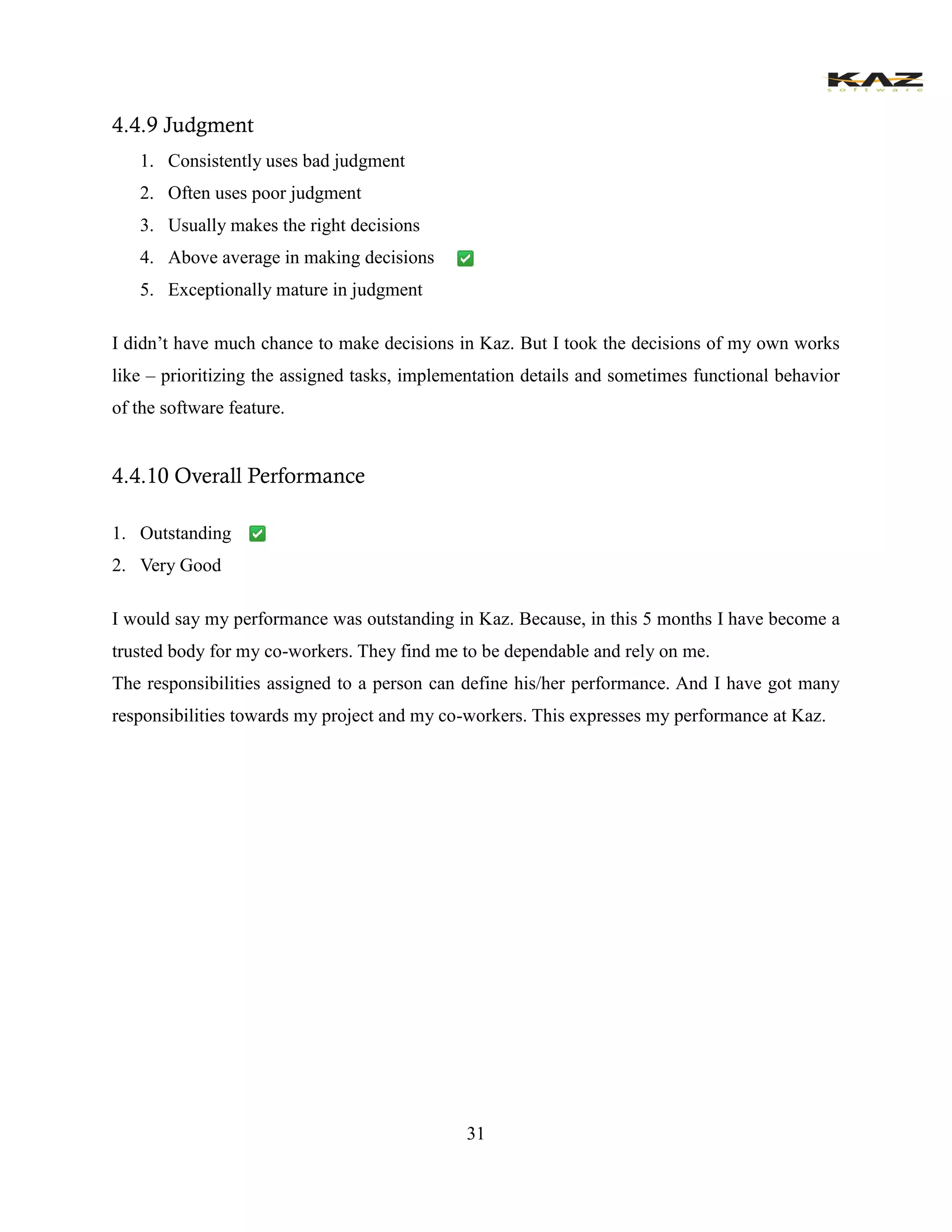 31 
4.4.9 Judgment 
1. Consistently uses bad judgment 
2. Often uses poor judgment 
3. Usually makes the right decisions 
4. Above average in making decisions 
5. Exceptionally mature in judgment 
I didn’t have much chance to make decisions in Kaz. But I took the decisions of my own works like – prioritizing the assigned tasks, implementation details and sometimes functional behavior of the software feature. 
4.4.10 Overall Performance 
1. Outstanding 
2. Very Good 
I would say my performance was outstanding in Kaz. Because, in this 5 months I have become a trusted body for my co-workers. They find me to be dependable and rely on me. 
The responsibilities assigned to a person can define his/her performance. And I have got many responsibilities towards my project and my co-workers. This expresses my performance at Kaz. 
 