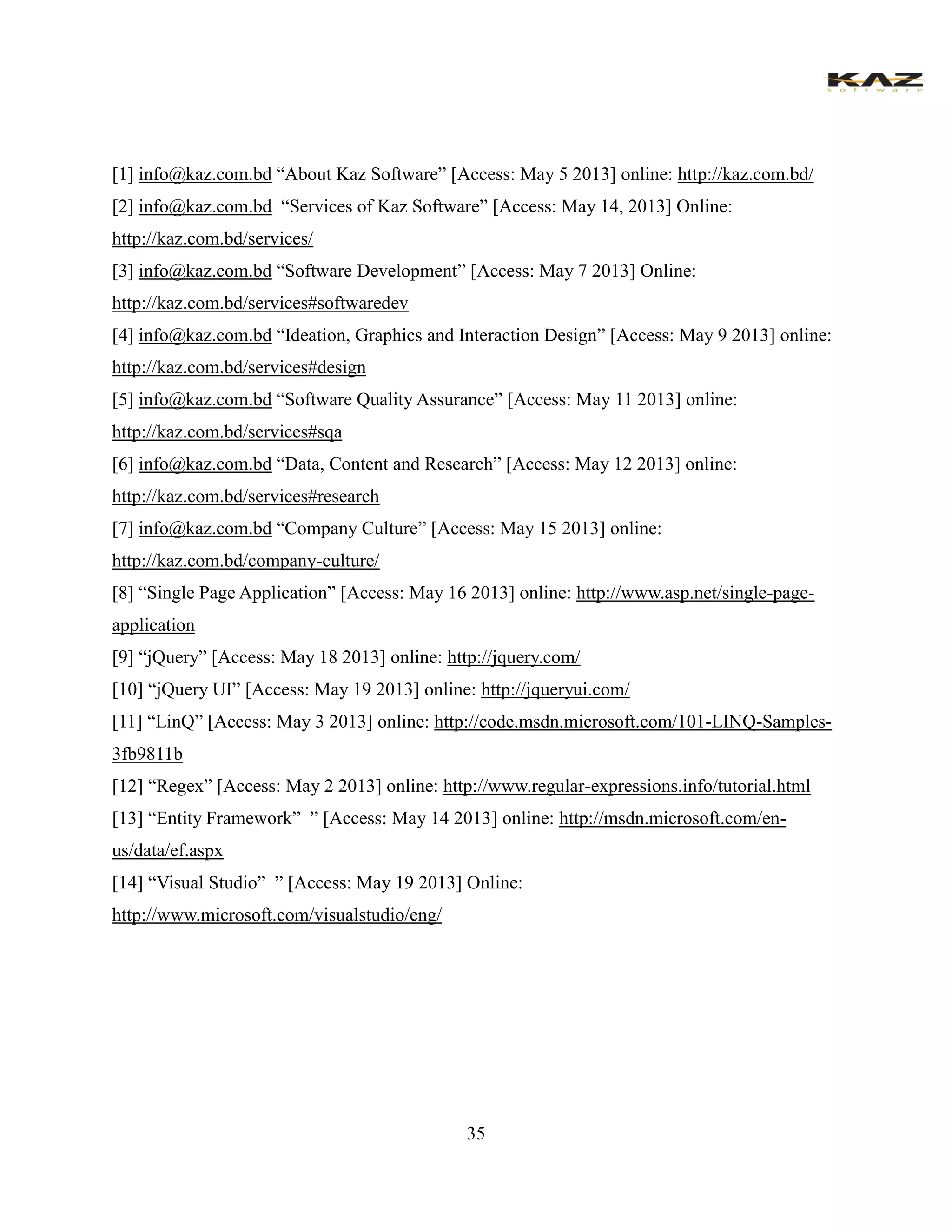 35 
[1] info@kaz.com.bd “About Kaz Software” [Access: May 5 2013] online: http://kaz.com.bd/ 
[2] info@kaz.com.bd “Services of Kaz Software” [Access: May 14, 2013] Online: http://kaz.com.bd/services/ 
[3] info@kaz.com.bd “Software Development” [Access: May 7 2013] Online: http://kaz.com.bd/services#softwaredev 
[4] info@kaz.com.bd “Ideation, Graphics and Interaction Design” [Access: May 9 2013] online: http://kaz.com.bd/services#design 
[5] info@kaz.com.bd “Software Quality Assurance” [Access: May 11 2013] online: http://kaz.com.bd/services#sqa 
[6] info@kaz.com.bd “Data, Content and Research” [Access: May 12 2013] online: http://kaz.com.bd/services#research 
[7] info@kaz.com.bd “Company Culture” [Access: May 15 2013] online: http://kaz.com.bd/company-culture/ 
[8] “Single Page Application” [Access: May 16 2013] online: http://www.asp.net/single-page- application 
[9] “jQuery” [Access: May 18 2013] online: http://jquery.com/ 
[10] “jQuery UI” [Access: May 19 2013] online: http://jqueryui.com/ 
[11] “LinQ” [Access: May 3 2013] online: http://code.msdn.microsoft.com/101-LINQ-Samples- 3fb9811b 
[12] “Regex” [Access: May 2 2013] online: http://www.regular-expressions.info/tutorial.html 
[13] “Entity Framework” ” [Access: May 14 2013] online: http://msdn.microsoft.com/en- us/data/ef.aspx 
[14] “Visual Studio” ” [Access: May 19 2013] Online: http://www.microsoft.com/visualstudio/eng/ 
 