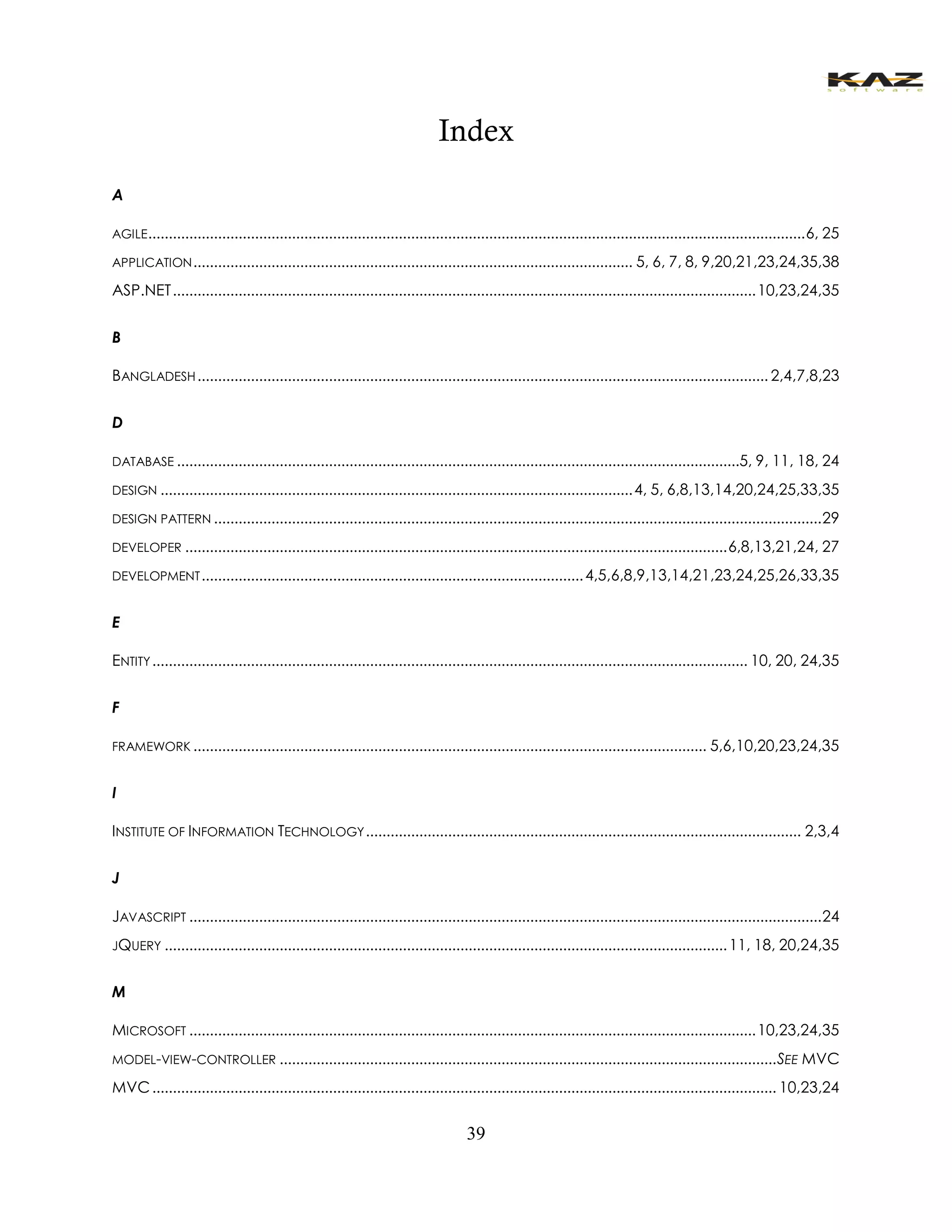 39 
Index 
A 
AGILE ................................................................................................................................................................ 6, 25 
APPLICATION ........................................................................................................... 5, 6, 7, 8, 9,20,21,23,24,35,38 
ASP.NET .............................................................................................................................................. 10,23,24,35 
B 
BANGLADESH ........................................................................................................................................... 2,4,7,8,23 
D 
DATABASE .........................................................................................................................................5, 9, 11, 18, 24 
DESIGN ................................................................................................................... 4, 5, 6,8,13,14,20,24,25,33,35 
DESIGN PATTERN .................................................................................................................................................... 29 
DEVELOPER .................................................................................................................................... 6,8,13,21,24, 27 
DEVELOPMENT ............................................................................................. 4,5,6,8,9,13,14,21,23,24,25,26,33,35 
E 
ENTITY ................................................................................................................................................. 10, 20, 24,35 
F 
FRAMEWORK ............................................................................................................................. 5,6,10,20,23,24,35 
I 
INSTITUTE OF INFORMATION TECHNOLOGY .......................................................................................................... 2,3,4 
J 
JAVASCRIPT .......................................................................................................................................................... 24 
JQUERY ......................................................................................................................................... 11, 18, 20,24,35 
M 
MICROSOFT .......................................................................................................................................... 10,23,24,35 
MODEL-VIEW-CONTROLLER ......................................................................................................................... SEE MVC 
MVC ........................................................................................................................................................ 10,23,24  