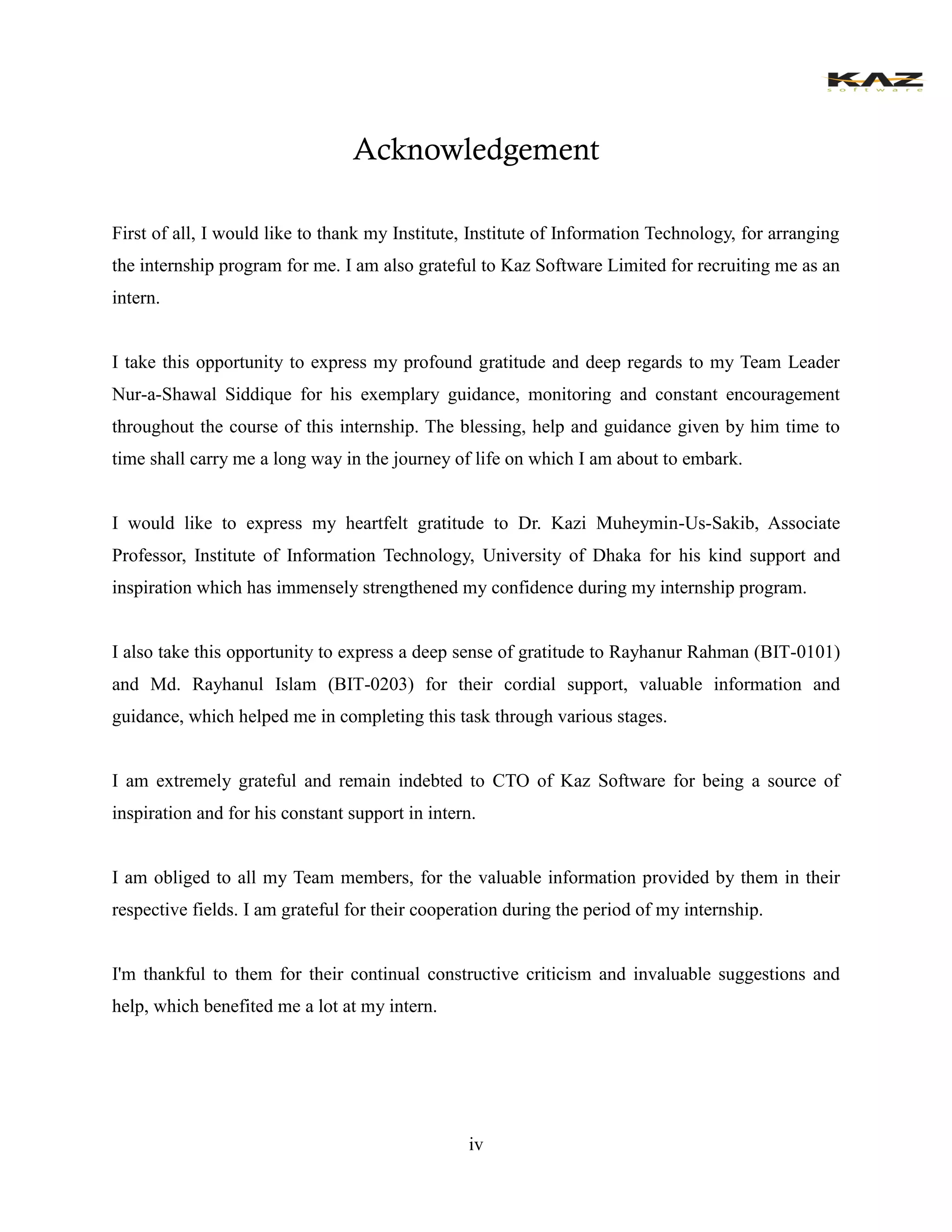iv 
Acknowledgement 
First of all, I would like to thank my Institute, Institute of Information Technology, for arranging the internship program for me. I am also grateful to Kaz Software Limited for recruiting me as an intern. 
I take this opportunity to express my profound gratitude and deep regards to my Team Leader Nur-a-Shawal Siddique for his exemplary guidance, monitoring and constant encouragement throughout the course of this internship. The blessing, help and guidance given by him time to time shall carry me a long way in the journey of life on which I am about to embark. 
I would like to express my heartfelt gratitude to Dr. Kazi Muheymin-Us-Sakib, Associate Professor, Institute of Information Technology, University of Dhaka for his kind support and inspiration which has immensely strengthened my confidence during my internship program. 
I also take this opportunity to express a deep sense of gratitude to Rayhanur Rahman (BIT-0101) and Md. Rayhanul Islam (BIT-0203) for their cordial support, valuable information and guidance, which helped me in completing this task through various stages. 
I am extremely grateful and remain indebted to CTO of Kaz Software for being a source of inspiration and for his constant support in intern. 
I am obliged to all my Team members, for the valuable information provided by them in their respective fields. I am grateful for their cooperation during the period of my internship. 
I'm thankful to them for their continual constructive criticism and invaluable suggestions and help, which benefited me a lot at my intern.  