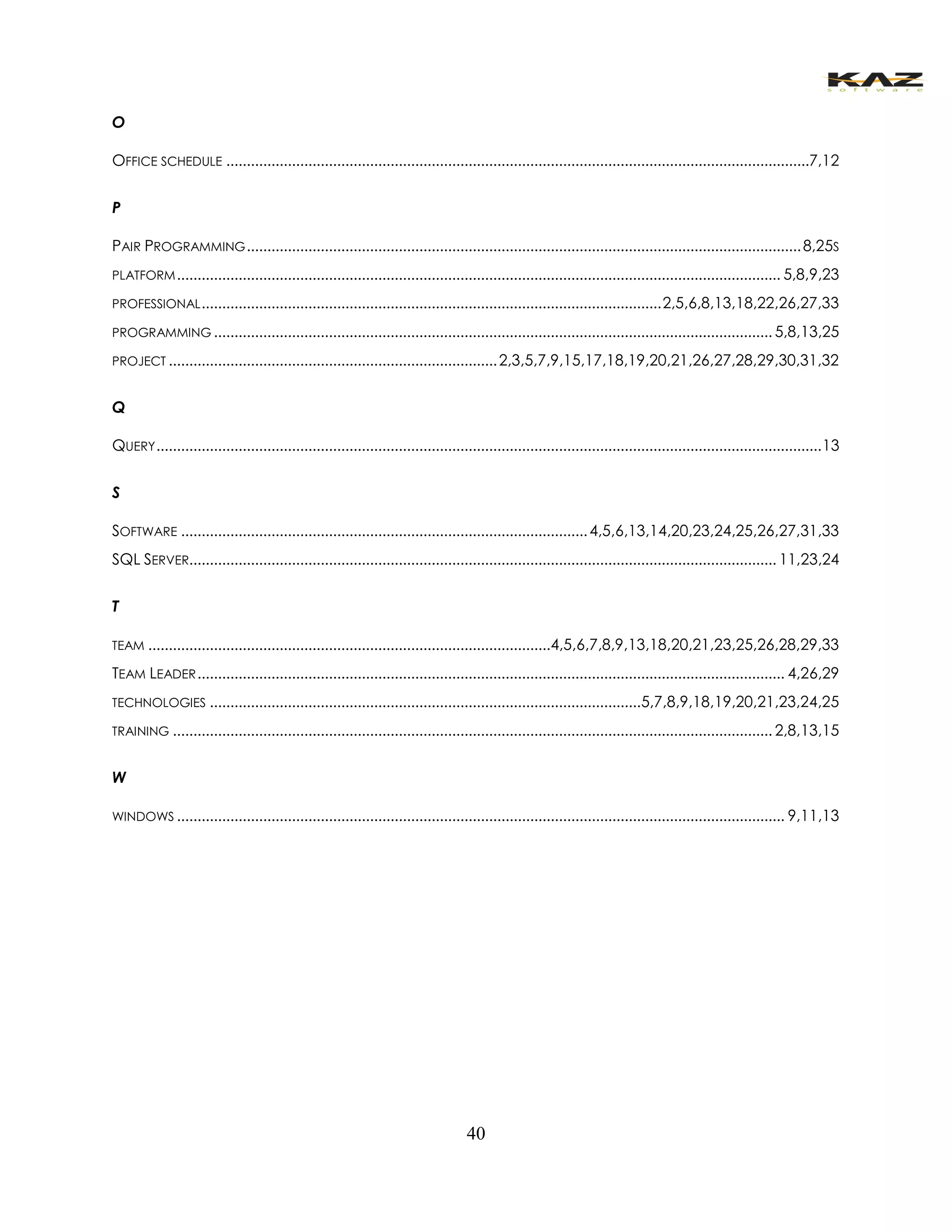 40 
O 
OFFICE SCHEDULE ..............................................................................................................................................7,12 
P 
PAIR PROGRAMMING ....................................................................................................................................... 8,25S 
PLATFORM ................................................................................................................................................... 5,8,9,23 
PROFESSIONAL ................................................................................................................ 2,5,6,8,13,18,22,26,27,33 
PROGRAMMING ........................................................................................................................................ 5,8,13,25 
PROJECT ................................................................................ 2,3,5,7,9,15,17,18,19,20,21,26,27,28,29,30,31,32 
Q 
QUERY .................................................................................................................................................................. 13 
S 
SOFTWARE ................................................................................................... 4,5,6,13,14,20,23,24,25,26,27,31,33 
SQL SERVER............................................................................................................................................... 11,23,24 
T 
TEAM .................................................................................................. 4,5,6,7,8,9,13,18,20,21,23,25,26,28,29,33 
TEAM LEADER ............................................................................................................................................... 4,26,29 
TECHNOLOGIES ......................................................................................................... 5,7,8,9,18,19,20,21,23,24,25 
TRAINING .................................................................................................................................................. 2,8,13,15 
W 
WINDOWS .................................................................................................................................................... 9,11,13 
