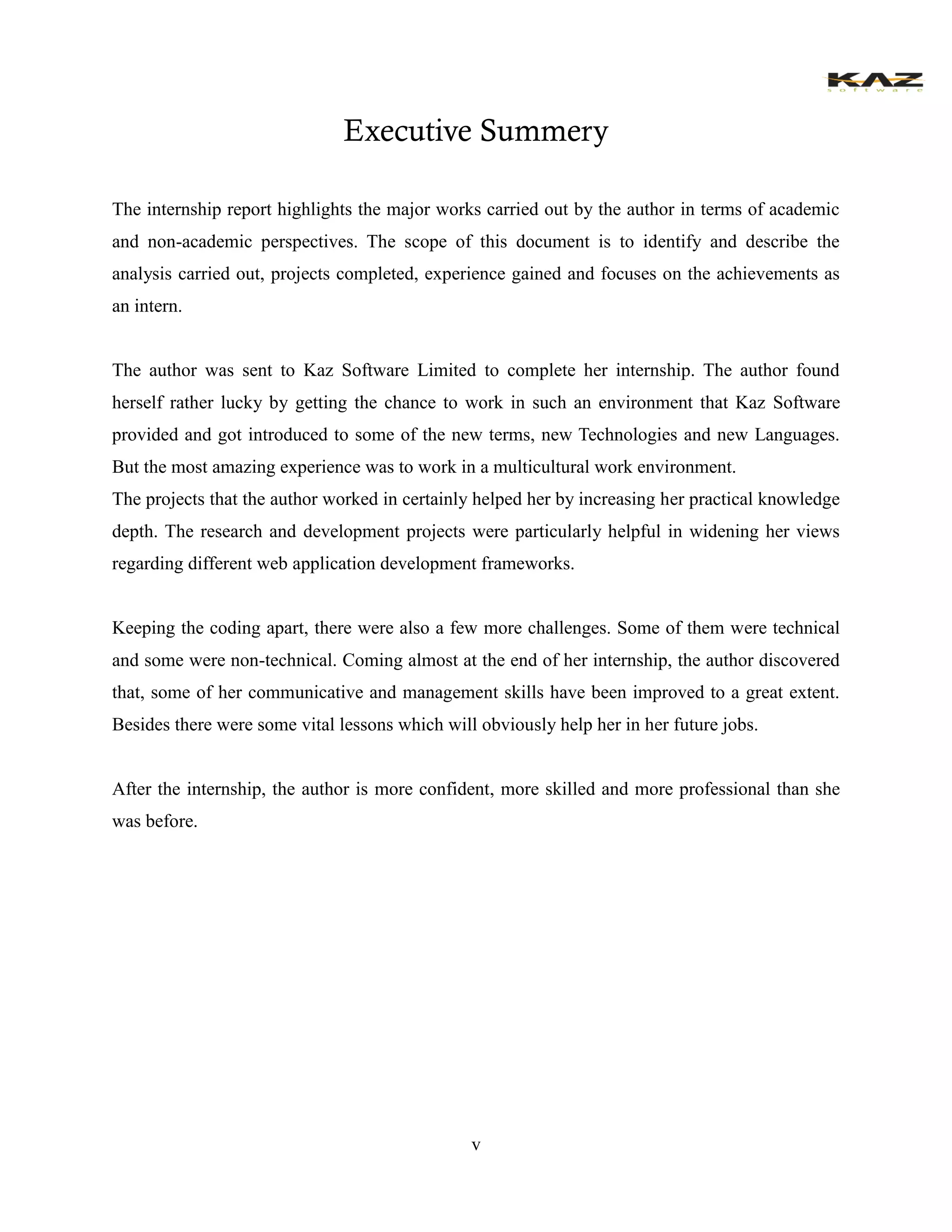 v 
Executive Summery 
The internship report highlights the major works carried out by the author in terms of academic and non-academic perspectives. The scope of this document is to identify and describe the analysis carried out, projects completed, experience gained and focuses on the achievements as an intern. 
The author was sent to Kaz Software Limited to complete her internship. The author found herself rather lucky by getting the chance to work in such an environment that Kaz Software provided and got introduced to some of the new terms, new Technologies and new Languages. But the most amazing experience was to work in a multicultural work environment. 
The projects that the author worked in certainly helped her by increasing her practical knowledge depth. The research and development projects were particularly helpful in widening her views regarding different web application development frameworks. 
Keeping the coding apart, there were also a few more challenges. Some of them were technical and some were non-technical. Coming almost at the end of her internship, the author discovered that, some of her communicative and management skills have been improved to a great extent. Besides there were some vital lessons which will obviously help her in her future jobs. 
After the internship, the author is more confident, more skilled and more professional than she was before. 
 