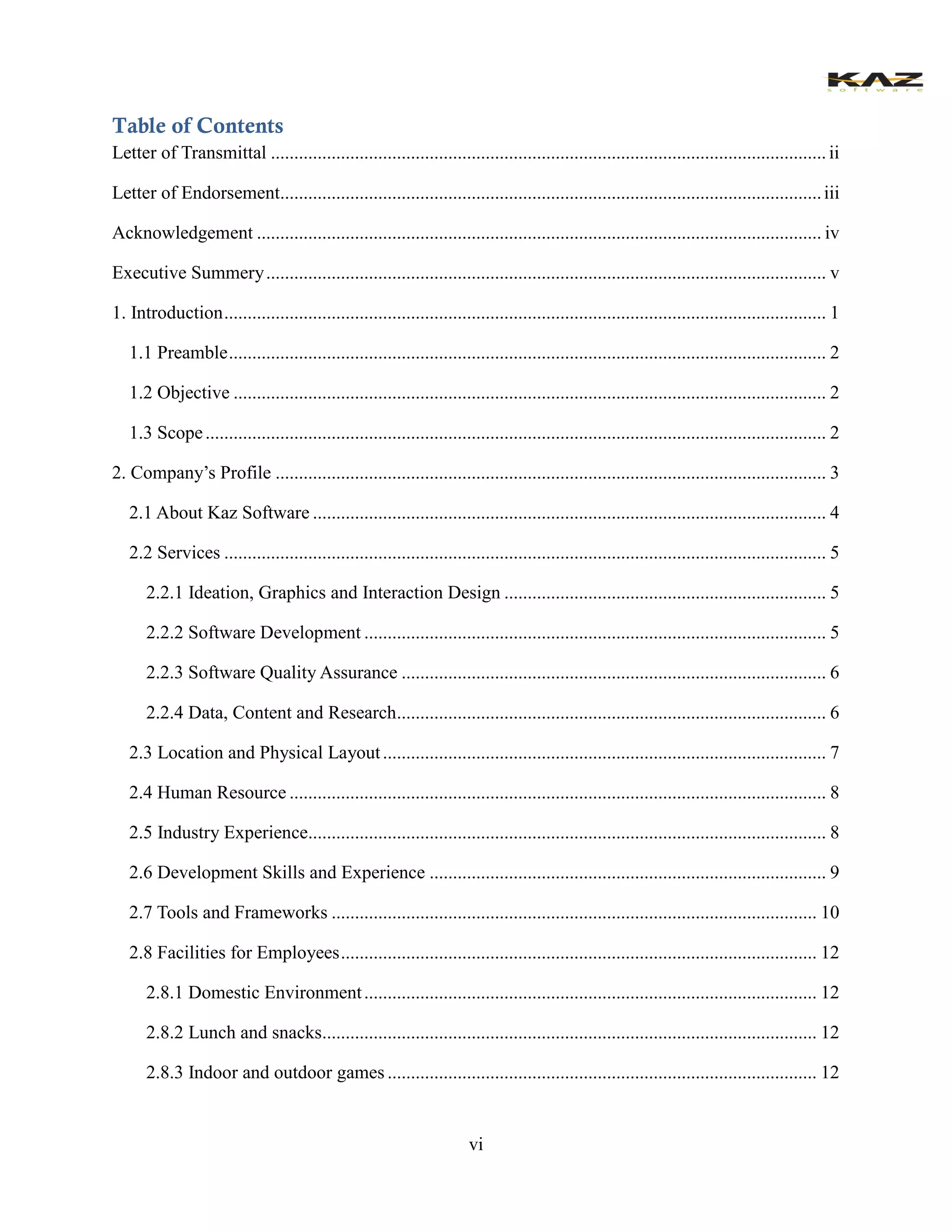 vi 
Table of Contents 
Letter of Transmittal ....................................................... ii 
Letter of Endorsement.................................................... iii 
Acknowledgement ......................................................... iv 
Executive Summery ........................................................ v 
1. Introduction ................................. 1 
1.1 Preamble ................................ 2 
1.2 Objective ............................................................... 2 
1.3 Scope ..................................... 2 
2. Company’s Profile ...................................................... 3 
2.1 About Kaz Software .............................................. 4 
2.2 Services ................................. 5 
2.2.1 Ideation, Graphics and Interaction Design ..................................... 5 
2.2.2 Software Development ................................... 5 
2.2.3 Software Quality Assurance ........................................................... 6 
2.2.4 Data, Content and Research ............................................................ 6 
2.3 Location and Physical Layout ............................................................... 7 
2.4 Human Resource ................................................... 8 
2.5 Industry Experience............................................... 8 
2.6 Development Skills and Experience ..................................................... 9 
2.7 Tools and Frameworks ........................................ 10 
2.8 Facilities for Employees ...................................... 12 
2.8.1 Domestic Environment ................................. 12 
2.8.2 Lunch and snacks.......................................... 12 
2.8.3 Indoor and outdoor games ............................................................ 12  