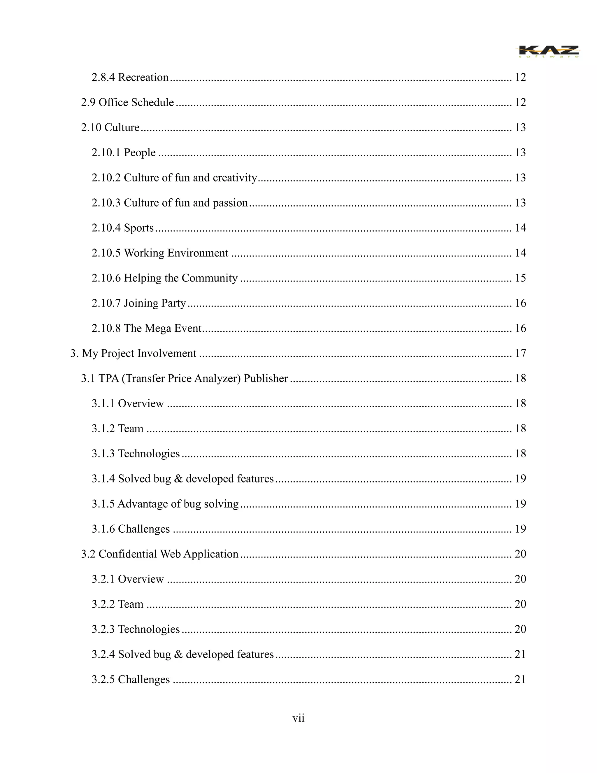 vii 
2.8.4 Recreation ..................................................... 12 
2.9 Office Schedule ................................................... 12 
2.10 Culture ............................................................... 13 
2.10.1 People ......................................................... 13 
2.10.2 Culture of fun and creativity ....................................................... 13 
2.10.3 Culture of fun and passion .......................................................... 13 
2.10.4 Sports .......................................................... 14 
2.10.5 Working Environment ................................ 14 
2.10.6 Helping the Community ............................................................. 15 
2.10.7 Joining Party ............................................... 16 
2.10.8 The Mega Event .......................................... 16 
3. My Project Involvement ........................................... 17 
3.1 TPA (Transfer Price Analyzer) Publisher ............................................ 18 
3.1.1 Overview ...................................................... 18 
3.1.2 Team ............................................................. 18 
3.1.3 Technologies ................................................. 18 
3.1.4 Solved bug & developed features ................................................. 19 
3.1.5 Advantage of bug solving ............................................................. 19 
3.1.6 Challenges .................................................... 19 
3.2 Confidential Web Application ............................................................. 20 
3.2.1 Overview ...................................................... 20 
3.2.2 Team ............................................................. 20 
3.2.3 Technologies ................................................. 20 
3.2.4 Solved bug & developed features ................................................. 21 
3.2.5 Challenges .................................................... 21  