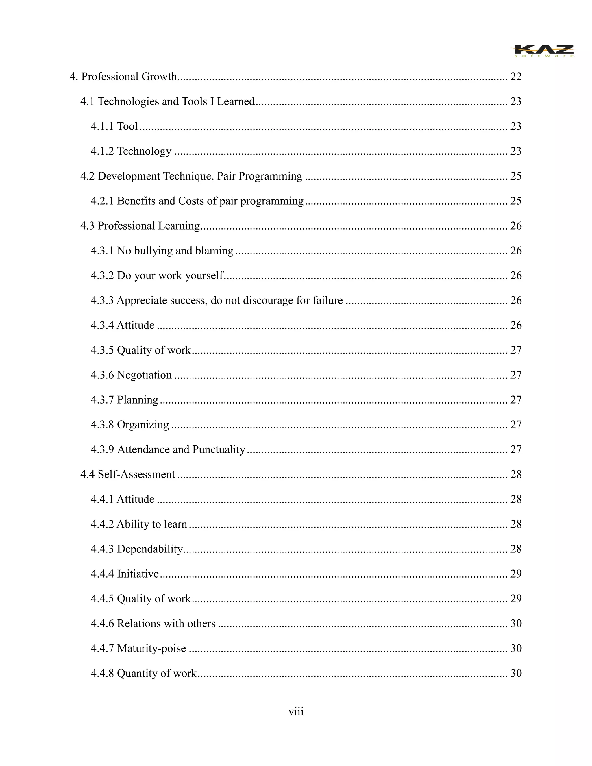 viii 
4. Professional Growth.................................................. 22 
4.1 Technologies and Tools I Learned ....................................................... 23 
4.1.1 Tool ............................................................... 23 
4.1.2 Technology ................................................... 23 
4.2 Development Technique, Pair Programming ...................................... 25 
4.2.1 Benefits and Costs of pair programming ...................................... 25 
4.3 Professional Learning .......................................... 26 
4.3.1 No bullying and blaming .............................................................. 26 
4.3.2 Do your work yourself .................................. 26 
4.3.3 Appreciate success, do not discourage for failure ........................................................ 26 
4.3.4 Attitude ......................................................... 26 4.3.5 Quality of work ............................................. 27 
4.3.6 Negotiation ................................................... 27 
4.3.7 Planning ........................................................ 27 
4.3.8 Organizing .................................................... 27 4.3.9 Attendance and Punctuality .......................................................... 27 
4.4 Self-Assessment .................................................. 28 
4.4.1 Attitude ......................................................... 28 
4.4.2 Ability to learn .............................................. 28 
4.4.3 Dependability................................................ 28 
4.4.4 Initiative ........................................................ 29 
4.4.5 Quality of work ............................................. 29 
4.4.6 Relations with others .................................... 30 
4.4.7 Maturity-poise .............................................. 30 
4.4.8 Quantity of work ........................................... 30  