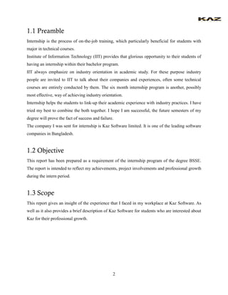 2 
1.1 Preamble 
Internship is the process of on-the-job training, which particularly beneficial for students with major in technical courses. 
Institute of Information Technology (IIT) provides that glorious opportunity to their students of having an internship within their bachelor program. 
IIT always emphasize on industry orientation in academic study. For these purpose industry people are invited to IIT to talk about their companies and experiences, often some technical courses are entirely conducted by them. The six month internship program is another, possibly most effective, way of achieving industry orientation. 
Internship helps the students to link-up their academic experience with industry practices. I have tried my best to combine the both together. I hope I am successful, the future semesters of my degree will prove the fact of success and failure. 
The company I was sent for internship is Kaz Software limited. It is one of the leading software companies in Bangladesh. 
1.2 Objective 
This report has been prepared as a requirement of the internship program of the degree BSSE. The report is intended to reflect my achievements, project involvements and professional growth during the intern period. 
1.3 Scope 
This report gives an insight of the experience that I faced in my workplace at Kaz Software. As well as it also provides a brief description of Kaz Software for students who are interested about Kaz for their professional growth. 
 