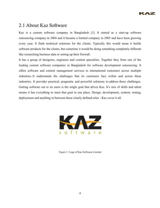 4 
2.1 About Kaz Software 
Kaz is a custom software company in Bangladesh [1]. It started as a start-up software outsourcing company in 2004 and it became a limited company in 2005 and have been growing every year. It finds technical solutions for the clients. Typically this would mean it builds software products for the clients, but sometime it would be doing something completely different like researching business data or setting up their firewall. 
It has a group of designers, engineers and content specialists. Together they form one of the leading custom software companies in Bangladesh for software development outsourcing. It offers software and content management services to international customers across multiple industries. It understands the challenges that its customers face within and across these industries. It provides practical, pragmatic and powerful solutions to address those challenges. Getting software out to its users is the single goal that drives Kaz. It’s mix of skills and talent means it has everything to meet that goal in one place. Design, development, content, testing, deployment and anything in between those clearly defined roles - Kaz cover it all. 
Figure 1: Logo of Kaz Software Limited 
 