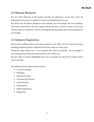 8 
2.4 Human Resource 
Kaz has 50-60 employees at this moment and they are planning to recruit more. Since the beginning, Kaz has grown in number of resources and production every year. 
Kaz doesn't hire developers, designers or QA engineers; Kaz hires people who solve problems. And it hires only the best. Kaz runs regular training and review sessions to keep it on the top. And the culture of constructive criticism, learning and sharing expands Kaz horizons and keeps it level headed. 
2.5 Industry Experience 
Kaz has been building software for various industries since 2004. Kaz has worked with many technology platforms and has collaborated with many teams over these years. 
Clients get a team of their own – it is as simple as that. There is no red tape – the team adapts to the working process of the client and are there as one of their own. 
Kaz dev center is based in Bangladesh and costs are typically less than 30% of similar service costs in the West. 
The industries Kaz has been involved with are – 
 Tax and accounting 
 Publishing 
 International Trade 
 eCommerce & Auctions 
 Social Network 
 Entertainment 
 Mobile Applications 
 Engineering 
 