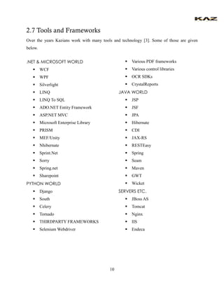 10 
2.7 Tools and Frameworks 
Over the years Kazians work with many tools and technology [3]. Some of those are given below. 
.NET & MICROSOFT WORLD 
 WCF 
 WPF 
 Silverlight 
 LINQ 
 LINQ To SQL 
 ADO.NET Entity Framework 
 ASP.NET MVC 
 Microsoft Enterprise Library 
 PRISM 
 MEF/Unity 
 Nhibernate 
 Sprint.Net 
 Sorry 
 Spring.net 
 Sharepoint 
PYTHON WORLD 
 Django 
 South 
 Celery 
 Tornado 
 THIRDPARTY FRAMEWORKS 
 Selenium Webdriver 
 Various PDF frameworks 
 Various control libraries 
 OCR SDKs 
 CrystalReports 
JAVA WORLD 
 JSP 
 JSF 
 JPA 
 Hibernate 
 CDI 
 JAX-RS 
 RESTEasy 
 Spring 
 Seam 
 Maven 
 GWT 
 Wicket 
SERVERS ETC. 
 JBoss AS 
 Tomcat 
 Nginx 
 IIS 
 Endeca 
 