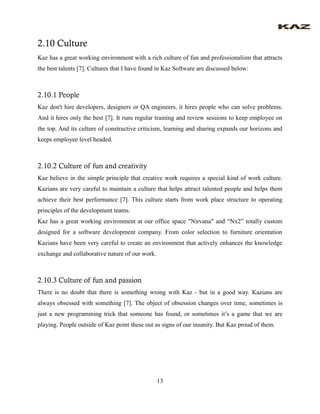 13 
2.10 Culture 
Kaz has a great working environment with a rich culture of fun and professionalism that attracts the best talents [7]. Cultures that I have found in Kaz Software are discussed below: 
2.10.1 People 
Kaz don't hire developers, designers or QA engineers, it hires people who can solve problems. And it hires only the best [7]. It runs regular training and review sessions to keep employee on the top. And its culture of constructive criticism, learning and sharing expands our horizons and keeps employee level headed. 
2.10.2 Culture of fun and creativity 
Kaz believe in the simple principle that creative work requires a special kind of work culture. Kazians are very careful to maintain a culture that helps attract talented people and helps them achieve their best performance [7]. This culture starts from work place structure to operating principles of the development teams. 
Kaz has a great working environment at our office space "Nirvana" and “Nx2” totally custom designed for a software development company. From color selection to furniture orientation Kazians have been very careful to create an environment that actively enhances the knowledge exchange and collaborative nature of our work. 
2.10.3 Culture of fun and passion 
There is no doubt that there is something wrong with Kaz - but in a good way. Kazians are always obsessed with something [7]. The object of obsession changes over time, sometimes is just a new programming trick that someone has found, or sometimes it’s a game that we are playing. People outside of Kaz point these out as signs of our insanity. But Kaz proud of them.  