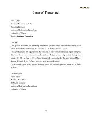 ii 
Letter of Transmittal 
June 1, 2014 
Dr. Kazi Muheymin-Us-Sakib 
Associate Professor 
Institute of Information Technology 
University of Dhaka 
Subject: Letter of Transmittal 
Dear Sir: 
I am pleased to submit the Internship Report that you had asked. I have been working as an Intern at ‘Kaz Software Limited’ this semester as a part of our course, SE 701. 
This report contains my experience in the company. It is my immense pleasure in presenting you this report based on my observation and experience during my internship period, starting from January 01, 2014 to June 1, 2014. During this period, I worked under the supervision of Nur-a- Shawal Siddique, Senior Software engineer, Kaz Software Limited. 
I hope that the report will reflect my learning during the internship program and you will find it in order. 
Sincerely yours, 
Nadia Nahar 
Roll No: BSSE0327 
BSSE, 7th Semester 
Institute of Information Technology 
University of Dhaka 
 
