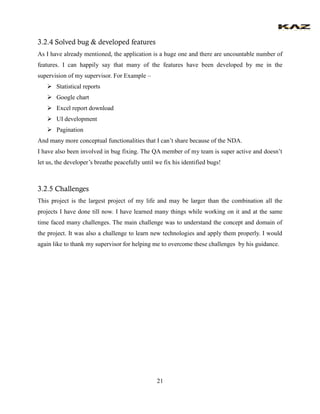 21 
3.2.4 Solved bug & developed features 
As I have already mentioned, the application is a huge one and there are uncountable number of features. I can happily say that many of the features have been developed by me in the supervision of my supervisor. For Example – 
 Statistical reports 
 Google chart 
 Excel report download 
 UI development 
 Pagination 
And many more conceptual functionalities that I can’t share because of the NDA. 
I have also been involved in bug fixing. The QA member of my team is super active and doesn’t let us, the developer’s breathe peacefully until we fix his identified bugs! 
3.2.5 Challenges 
This project is the largest project of my life and may be larger than the combination all the projects I have done till now. I have learned many things while working on it and at the same time faced many challenges. The main challenge was to understand the concept and domain of the project. It was also a challenge to learn new technologies and apply them properly. I would again like to thank my supervisor for helping me to overcome these challenges by his guidance. 
 