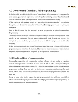 25 
4.2 Development Technique, Pair Programming 
In the internship period I paired with some of my seniors in different times. As I was new to the some technologies we were supposed to use, I always had a lot of questions. Therefore, I could clear my confusions while working with them and learned the technologies quickly. 
While working as pair, we used to work in a way, when my partner was typing I was assisting him, giving him ideas and checking for mistakes; when I was typing my partner was giving me instructions. 
Here in Kaz, I learned that this is actually an agile programming technique known as Pair Programming. 
“Pair programming is an agile software development technique in which two programmers work together at one workstation. One, the driver, types in code while the other, the observer (or navigator), reviews each line of code as it is typed in. The two programmers switch roles frequently.” 
In Kaz pair programming is done most of the time and it works as a real technique. Although pair programming is not suitable in all situations, I believe some situations are most perfect situation for paired programming which are recognized by my experienced team members. 
4.2.1 Benefits and Costs of pair programming 
Some studies suggest that pair programming produces software with less number of bugs than software developed alone. Reduction in defect rates of 15% to 50%, varying depending on programmer experience and task complexity. Pairs typically find more design alternatives than programmers working alone, and arrive at simpler, more-maintainable design; they also catch design defects early. Pairs usually complete work faster than one programmer assigned to the same task. 
However, some other studies suggest that pair programming is not uniformly beneficial or effective because although it produces faster, the total programmer time in pair programming is usually higher than that of programming alone. 
 