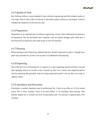 27 
4.3.5 Quality of work Kaz Software follows a great standard of pure software engineering and their product quality is very high. Time to time code is reviewed so that better quality software is developed. I tried to maintain the standard of work from my side. 
4.3.6 Negotiation 
Negotiation is an important part of software engineering. At Kaz I have had practical experience of negotiation. We, the developers here, negotiate with our project manager quite often here. I also had such an experience and could create an win-win situation. 
4.3.7 Planning 
Before starting a task I had always planned that how should I approach towards it. Though those plans only included me, at least I can say that I am habituated with planning. 
4.3.8 Organizing 
One of the best ways of learning how to organize is to start organizing oneself of his/her own and after spending almost six months at Kaz I should say that I am a much more organized person only by practicing that principle. And now being organized myself, I can say that I am ready to organize others. 
4.3.9 Attendance and Punctuality 
Punctuality is another important issue in professional life. I have to go office at 11:30 to attend scrum. But at every Tuesday I have to be there before 11 for attending Team meeting. This practice helped me to increase my level of punctuality and I was present in approximately 99% workdays. 
 