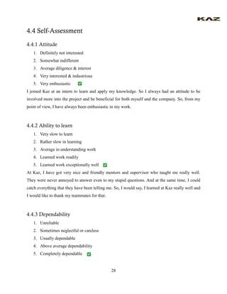 28 
4.4 Self-Assessment 
4.4.1 Attitude 
1. Definitely not interested 
2. Somewhat indifferent 
3. Average diligence & interest 
4. Very interested & industrious 
5. Very enthusiastic 
I joined Kaz at an intern to learn and apply my knowledge. So I always had an attitude to be involved more into the project and be beneficial for both myself and the company. So, from my point of view, I have always been enthusiastic in my work. 
4.4.2 Ability to learn 
1. Very slow to learn 
2. Rather slow in learning 
3. Average in understanding work 
4. Learned work readily 
5. Learned work exceptionally well 
At Kaz, I have got very nice and friendly mentors and supervisor who taught me really well. They were never annoyed to answer even to my stupid questions. And at the same time, I could catch everything that they have been telling me. So, I would say, I learned at Kaz really well and I would like to thank my teammates for that. 
4.4.3 Dependability 
1. Unreliable 
2. Sometimes neglectful or careless 
3. Usually dependable 
4. Above average dependability 
5. Completely dependable  