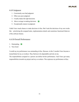 31 
4.4.9 Judgment 
1. Consistently uses bad judgment 
2. Often uses poor judgment 
3. Usually makes the right decisions 
4. Above average in making decisions 
5. Exceptionally mature in judgment 
I didn’t have much chance to make decisions in Kaz. But I took the decisions of my own works like – prioritizing the assigned tasks, implementation details and sometimes functional behavior of the software feature. 
4.4.10 Overall Performance 
1. Outstanding 
2. Very Good 
I would say my performance was outstanding in Kaz. Because, in this 5 months I have become a trusted body for my co-workers. They find me to be dependable and rely on me. 
The responsibilities assigned to a person can define his/her performance. And I have got many responsibilities towards my project and my co-workers. This expresses my performance at Kaz. 
 