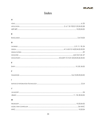 39 
Index 
A 
AGILE ................................................................................................................................................................ 6, 25 
APPLICATION ........................................................................................................... 5, 6, 7, 8, 9,20,21,23,24,35,38 
ASP.NET .............................................................................................................................................. 10,23,24,35 
B 
BANGLADESH ........................................................................................................................................... 2,4,7,8,23 
D 
DATABASE .........................................................................................................................................5, 9, 11, 18, 24 
DESIGN ................................................................................................................... 4, 5, 6,8,13,14,20,24,25,33,35 
DESIGN PATTERN .................................................................................................................................................... 29 
DEVELOPER .................................................................................................................................... 6,8,13,21,24, 27 
DEVELOPMENT ............................................................................................. 4,5,6,8,9,13,14,21,23,24,25,26,33,35 
E 
ENTITY ................................................................................................................................................. 10, 20, 24,35 
F 
FRAMEWORK ............................................................................................................................. 5,6,10,20,23,24,35 
I 
INSTITUTE OF INFORMATION TECHNOLOGY .......................................................................................................... 2,3,4 
J 
JAVASCRIPT .......................................................................................................................................................... 24 
JQUERY ......................................................................................................................................... 11, 18, 20,24,35 
M 
MICROSOFT .......................................................................................................................................... 10,23,24,35 
MODEL-VIEW-CONTROLLER ......................................................................................................................... SEE MVC 
MVC ........................................................................................................................................................ 10,23,24  