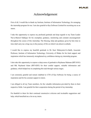iv 
Acknowledgement 
First of all, I would like to thank my Institute, Institute of Information Technology, for arranging the internship program for me. I am also grateful to Kaz Software Limited for recruiting me as an intern. 
I take this opportunity to express my profound gratitude and deep regards to my Team Leader Nur-a-Shawal Siddique for his exemplary guidance, monitoring and constant encouragement throughout the course of this internship. The blessing, help and guidance given by him time to time shall carry me a long way in the journey of life on which I am about to embark. 
I would like to express my heartfelt gratitude to Dr. Kazi Muheymin-Us-Sakib, Associate Professor, Institute of Information Technology, University of Dhaka for his kind support and inspiration which has immensely strengthened my confidence during my internship program. 
I also take this opportunity to express a deep sense of gratitude to Rayhanur Rahman (BIT-0101) and Md. Rayhanul Islam (BIT-0203) for their cordial support, valuable information and guidance, which helped me in completing this task through various stages. 
I am extremely grateful and remain indebted to CTO of Kaz Software for being a source of inspiration and for his constant support in intern. 
I am obliged to all my Team members, for the valuable information provided by them in their respective fields. I am grateful for their cooperation during the period of my internship. 
I'm thankful to them for their continual constructive criticism and invaluable suggestions and help, which benefited me a lot at my intern.  
