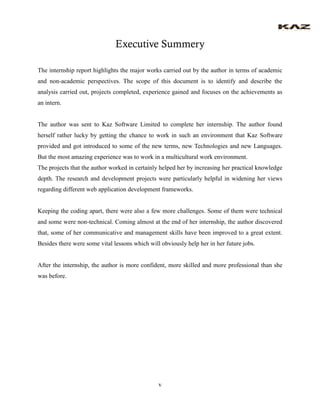 v 
Executive Summery 
The internship report highlights the major works carried out by the author in terms of academic and non-academic perspectives. The scope of this document is to identify and describe the analysis carried out, projects completed, experience gained and focuses on the achievements as an intern. 
The author was sent to Kaz Software Limited to complete her internship. The author found herself rather lucky by getting the chance to work in such an environment that Kaz Software provided and got introduced to some of the new terms, new Technologies and new Languages. But the most amazing experience was to work in a multicultural work environment. 
The projects that the author worked in certainly helped her by increasing her practical knowledge depth. The research and development projects were particularly helpful in widening her views regarding different web application development frameworks. 
Keeping the coding apart, there were also a few more challenges. Some of them were technical and some were non-technical. Coming almost at the end of her internship, the author discovered that, some of her communicative and management skills have been improved to a great extent. Besides there were some vital lessons which will obviously help her in her future jobs. 
After the internship, the author is more confident, more skilled and more professional than she was before. 
 
