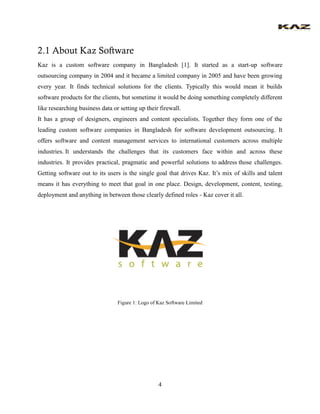 4 
2.1 About Kaz Software 
Kaz is a custom software company in Bangladesh [1]. It started as a start-up software outsourci...