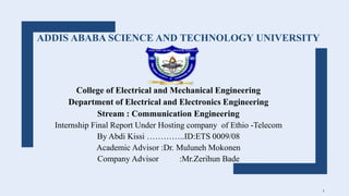 ADDIS ABABA SCIENCE AND TECHNOLOGY UNIVERSITY
College of Electrical and Mechanical Engineering
Department of Electrical and Electronics Engineering
Stream : Communication Engineering
Internship Final Report Under Hosting company of Ethio -Telecom
By Abdi Kissi …………..ID:ETS 0009/08
Academic Advisor :Dr. Muluneh Mokonen
Company Advisor :Mr.Zerihun Bade
1
 