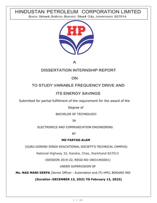 1 / 40
A
DISSERTATION INTERNSHIP REPORT
ON
TO STUDY VARIABLE FREQUENCY DRIVE AND
ITS ENERGY SAVINGS
Submitted for partial fulfillment of the requirement for the award of the
Degree of
BACHELOR OF TECHNOLOGY
IN
ELECTRONICS AND COMMUNICATION ENGINEERING
BY
MD FARYAD ALAM
(GURU GONIND SINGH EDUCATIONAL SOCIETY’S TECHNICAL CAMPUS)
National Highway 32, Kandra, Chas, Jharkhand 827013
(SESSION 2019-22, REGD.NO-18031465001)
UNDER SUPERVISION OF
Ms. NAG MANI DEEPA (Senior Officer - Automation and IT) HPCL BOKARO IRD
(Duration :DECEMBER 13, 2O21 TO February 13, 2022)
HINDUSTAN PETROLEUM CORPORATION LIMITED
BIADA StReet, BAlIDIH, BoKARO Steel CIty, JHARKHAnD 827014
 