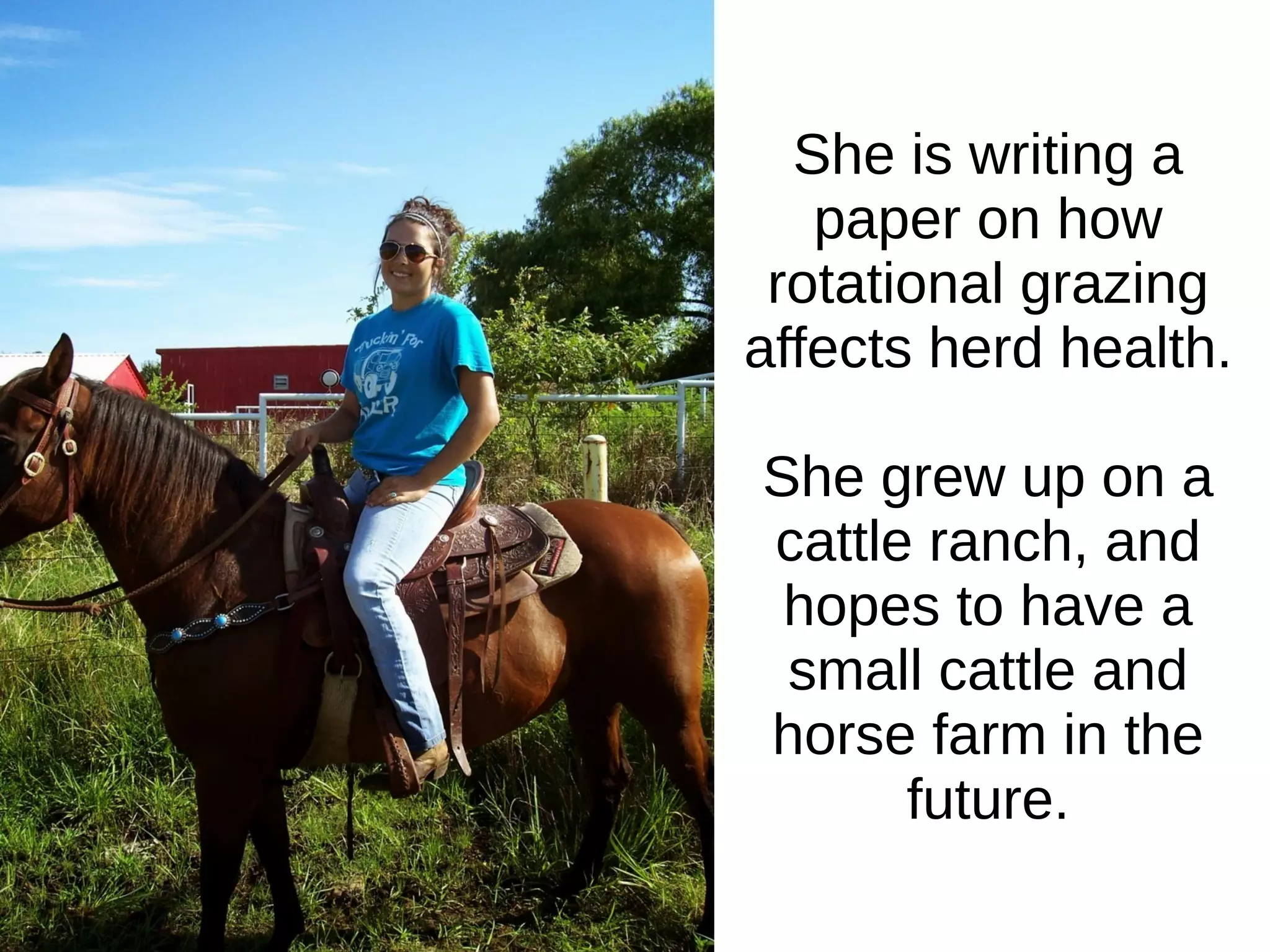 She is writing a
paper on how
rotational grazing
affects herd health.
She grew up on a
cattle ranch, and
hopes to have a
small cattle and
horse farm in the
future.