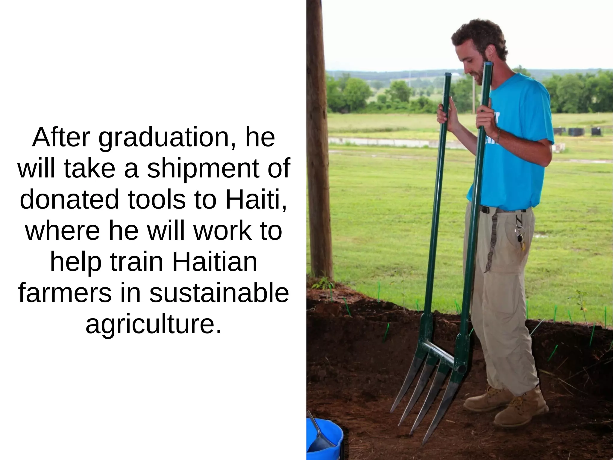 After graduation, he
will take a shipment of
donated tools to Haiti,
where he will work to
help train Haitian
farmers in sustainable
agriculture.