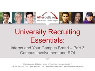 University Recruiting
Essentials:
Interns and Your Campus Brand – Part 3
Campus Involvement and ROI
AfterCollege Inc. 98 Battery Street, 5th Floor, San Francisco, CA 94111
PHONE: 877-725-7721 · FAX: 415-263-1307 · www.aftercollege.com · webinars@aftercollege.com
 