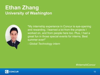 10
Ethan Zhang
University of Washington
"My internship experience in Concur is eye-opening
and rewarding. I learned a lot from the projects I
worked on, and from people here too. Plus, I had a
great fun in those special events for interns. Best
summer ever!"
- Global Technology intern
#InternsAtConcur
 