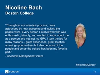 12
Nicoline Bach
Boston College
“Throughout my interview process, I was
astounded by how awesome and inviting the
people were. Every person I interviewed with was
enthusiastic, friendly, and wanted to know about me
as a person and not just my GPA. I took the job for
many reasons – great experience, great location,
amazing opportunities- but also because of the
people and so far the culture has been my favorite
part.”
- Accounts Management intern
#InternsAtConcur
 