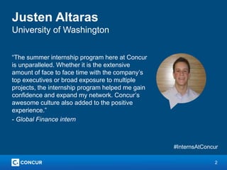 2
Justen Altaras
University of Washington
“The summer internship program here at Concur
is unparalleled. Whether it is the extensive
amount of face to face time with the company’s
top executives or broad exposure to multiple
projects, the internship program helped me gain
confidence and expand my network. Concur’s
awesome culture also added to the positive
experience.”
- Global Finance intern
#InternsAtConcur
 