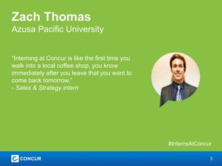 3
Zach Thomas
Azusa Pacific University
“Interning at Concur is like the first time you
walk into a local coffee shop, you know
immediately after you leave that you want to
come back tomorrow.”
- Sales & Strategy intern
#InternsAtConcur
 