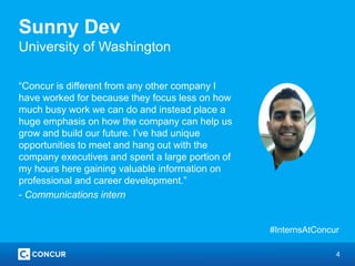4
Sunny Dev
University of Washington
“Concur is different from any other company I
have worked for because they focus less on how
much busy work we can do and instead place a
huge emphasis on how the company can help us
grow and build our future. I’ve had unique
opportunities to meet and hang out with the
company executives and spent a large portion of
my hours here gaining valuable information on
professional and career development.”
- Communications intern
#InternsAtConcur
 