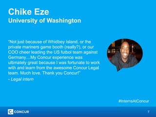 7
Chike Eze
University of Washington
“Not just because of Whidbey Island, or the
private mariners game booth (really?), or our
COO cheer leading the US futbol team against
Germany…My Concur experience was
ultimately great because I was fortunate to work
with and learn from the awesome Concur Legal
team. Much love. Thank you Concur!”
- Legal intern
#InternsAtConcur
 