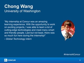 9
Chong Wang
University of Washington
“My internship at Concur was an amazing
learning experience. With the opportunity to work
on exciting projects, I was able to learn a lot of
cutting-edge technologies and meet many smart
and friendly people. Last but not least, there was
so much fun here during the internship!”
- Global Technology intern
#InternsAtConcur
 