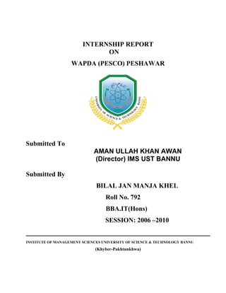 INTERNSHIP REPORT
ON
WAPDA (PESCO) PESHAWAR
Submitted To
AMAN ULLAH KHAN AWAN
(Director) IMS UST BANNU
Submitted By
BILAL JAN MANJA KHEL
Roll No. 792
BBA.IT(Hons)
SESSION: 2006 –2010
INSTITUTE OF MANAGEMENT SCIENCES UNIVERSITY OF SCIENCE & TECHNOLOGY BANNU
(Khyber-Pakhtunkhwa)
 