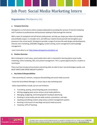 Job Post: Social Media Marketing Intern
               Organization: UltraSpectra, LLC.

               a. Company Overview

               UltraSpectra is a full-service online company dedicated to providing the services of internet marketing
               and IT solutions to professionals and businesses looking to fully leverage the internet.

               With a team of competent and self-driven professionals, we help you shape your ideas into workable
               and profitable output. In a broader term, we fulfill your need to brand yourself and strengthen your
               presence in the virtual world. UltraSpectra provide a range of services like web design and development,
               internet and e-marketing, SEO/SEM, blogging, content writing, event management and knowledge
               management.

                Learn more about us at: http://www.ultraspectra.com/about‐us/

               b. Position Overview

               We’re looking for a tech savvy, social media intern who is interested in learning about social media
               marketing, online marketing, SEO, and content management. This is a great opportunity for a student or
               recent grad.

               They must have strong communication and writing skills, be able to learn new technologies quickly, and
               MUST WRITE AND SPEAK ENGLISH FLUENTLY.

               c. Key Duties & Responsibilities

               ‐ Take ownership of, maintain, and grow allocated blog and social media accounts

               ‐ Assist the Social Media Manager in various day to day marketing tasks

               ‐ Daily responsibilities include, but are not limited to:

                        Translating, posting, and writing blog posts via wordpress
                        Writing engaging posts across various social media platforms
                        Managing, budgeting, and testing Spanish Facebook advertising
                        Assisting in social media and site‐wide contests, promotions, and sales
                        Inputting and editing content using various content management systems
                        Assisting in the launch of new blogs and social media accounts
                        Tweeting. LOTS of Tweeting.




1
©copyrights UltraSpectra Pvt. Ltd.
 
