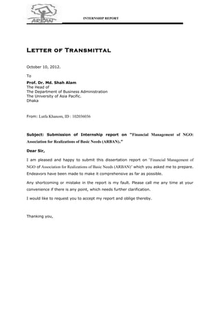 INTERNSHIP REPORT




Letter of Transmittal

October 10, 2012.

To
Prof. Dr. Md. Shah Alam
The Head of
The Department of Business Administration
The University of Asia Pacific.
Dhaka



From: Lutfa Khanom, ID : 102036036



Subject: Submission of Internship report on “Financial Management of NGO:
Association for Realizations of Basic Needs (ARBAN) .”

Dear Sir,

I am pleased and happy to submit this dissertation report on ‘ Financial Management of
NGO of Association for Realizations of Basic Needs (ARBAN) ’ which you asked me to prepare.
Endeavors have been made to make it comprehensive as far as possible.

Any shortcoming or mistake in the report is my fault. Please call me any time at your
convenience if there is any point, which needs further clarification.

I would like to request you to accept my report and oblige thereby.



Thanking you,
 
