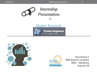 @
Market Research
Vijay Kumar L
BSBS Business Academy
MBA – Marketing
Semester III
8/24/2014 BSBS Business Academy 1
Internship
Presentation
 