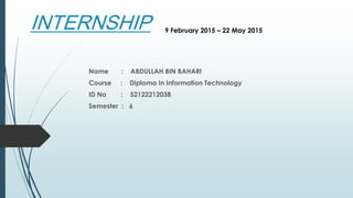 INTERNSHIP
Name : ABDULLAH BIN BAHARI
Course : Diploma In Information Technology
ID No : 52122212038
Semester : 6
9 February 2015 – 22 May 2015
 