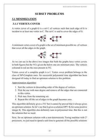 RESEARCH INTERNSHIP REPORT
10
SUBSET PROBLEMS
3.1 MINIMIZATION
3.1.1 VERTEX COVER
A vertex cover of a graph G is a set C of vertices such that each edge of G is
incident to at least one vertex in C. The set C is said to cover the edges of G.
A minimum vertex cover of a graph is the set of minimum possible no. of vertices
that cover all the edges in the graph.
As we can see in the above two images that both the graphs have vertex covers
in both figures but the VCs given the below one are minimum ones. The vertices
coloured in red are the ones present in VC.
Vertex cover of a complete graph is n-1. Vertex cover problem belongs to the
class of NP-Complete ones. No successful polynomial time algorithm has been
designed till today to find an optimum solution to this problem.
Approximation algorithm:
1. Sort the vertices in descending order of the degree of vertices.
2. Pick the one with max degree and remove all the edges that are connected
to this vertex.
3. Pick max from the remaining set.
4. Repeat this till the set of edges in the graph becomes zero.
This algorithm definitely gives a VC but it cannot be proved that it always gives
an optimum solution. So let’s say that it gives a solution OPT+K for some positive
integer K. This algorithm also definitely runs in polynomial time. But this is not
the solution that we need.
Now, for an optimum solution with a non-deterministic Turing machine with 2n
processors, we just need to spend a unit time to generate all the possible solutions
 