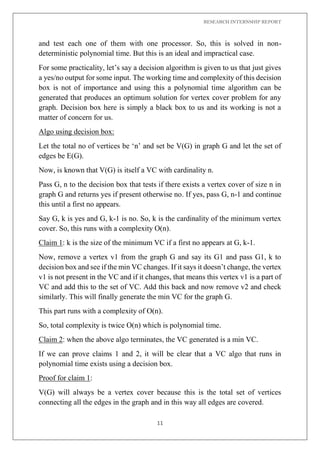 RESEARCH INTERNSHIP REPORT
11
and test each one of them with one processor. So, this is solved in non-
deterministic polynomial time. But this is an ideal and impractical case.
For some practicality, let’s say a decision algorithm is given to us that just gives
a yes/no output for some input. The working time and complexity of this decision
box is not of importance and using this a polynomial time algorithm can be
generated that produces an optimum solution for vertex cover problem for any
graph. Decision box here is simply a black box to us and its working is not a
matter of concern for us.
Algo using decision box:
Let the total no of vertices be ‘n’ and set be V(G) in graph G and let the set of
edges be E(G).
Now, is known that V(G) is itself a VC with cardinality n.
Pass G, n to the decision box that tests if there exists a vertex cover of size n in
graph G and returns yes if present otherwise no. If yes, pass G, n-1 and continue
this until a first no appears.
Say G, k is yes and G, k-1 is no. So, k is the cardinality of the minimum vertex
cover. So, this runs with a complexity O(n).
Claim 1: k is the size of the minimum VC if a first no appears at G, k-1.
Now, remove a vertex v1 from the graph G and say its G1 and pass G1, k to
decision box and see if the min VC changes. If it says it doesn’t change, the vertex
v1 is not present in the VC and if it changes, that means this vertex v1 is a part of
VC and add this to the set of VC. Add this back and now remove v2 and check
similarly. This will finally generate the min VC for the graph G.
This part runs with a complexity of O(n).
So, total complexity is twice O(n) which is polynomial time.
Claim 2: when the above algo terminates, the VC generated is a min VC.
If we can prove claims 1 and 2, it will be clear that a VC algo that runs in
polynomial time exists using a decision box.
Proof for claim 1:
V(G) will always be a vertex cover because this is the total set of vertices
connecting all the edges in the graph and in this way all edges are covered.
 
